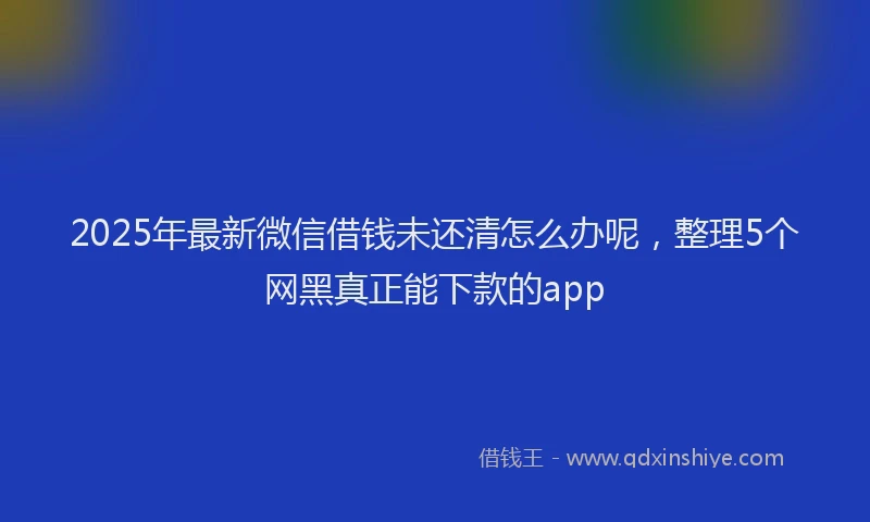 2025年最新微信借钱未还清怎么办呢，整理5个网黑真正能下款的app