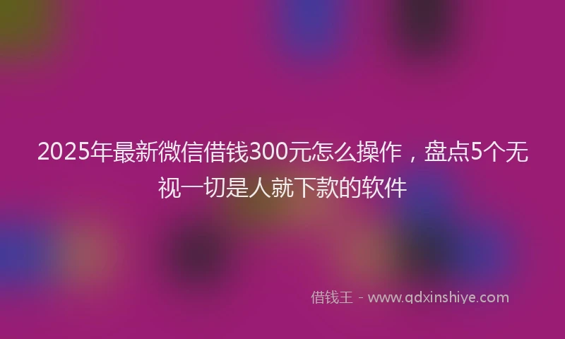 2025年最新微信借钱300元怎么操作，盘点5个无视一切是人就下款的软件