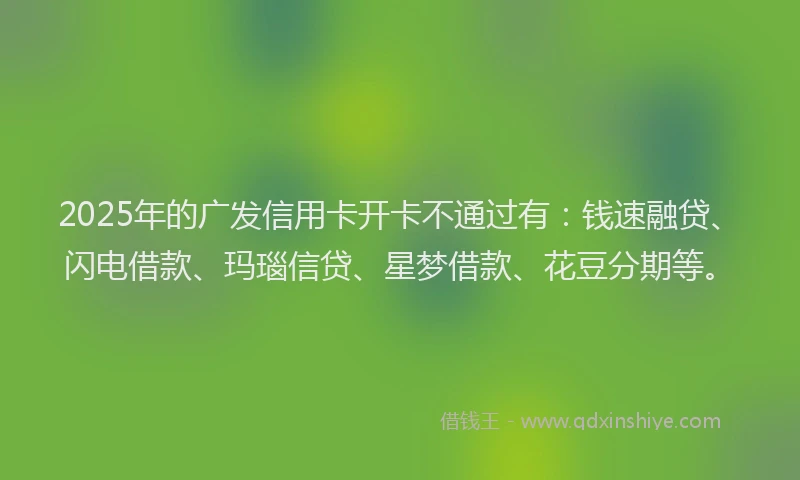 2025年的广发信用卡开卡不通过有：钱速融贷、闪电借款、玛瑙信贷、星梦借款、花豆分期等。