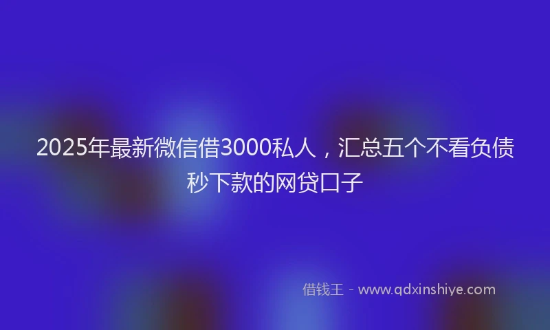 2025年最新微信借3000私人，汇总五个不看负债秒下款的网贷口子