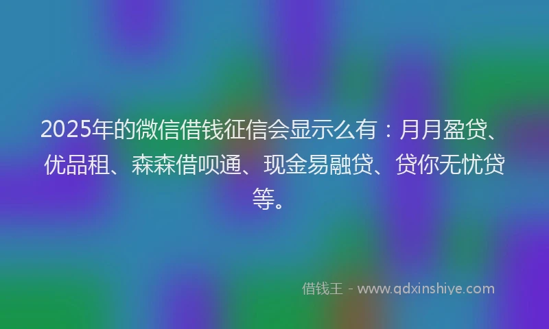 2025年的微信借钱征信会显示么有：月月盈贷、优品租、森森借呗通、现金易融贷、贷你无忧贷等。