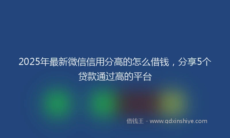 2025年最新微信信用分高的怎么借钱，分享5个贷款通过高的平台
