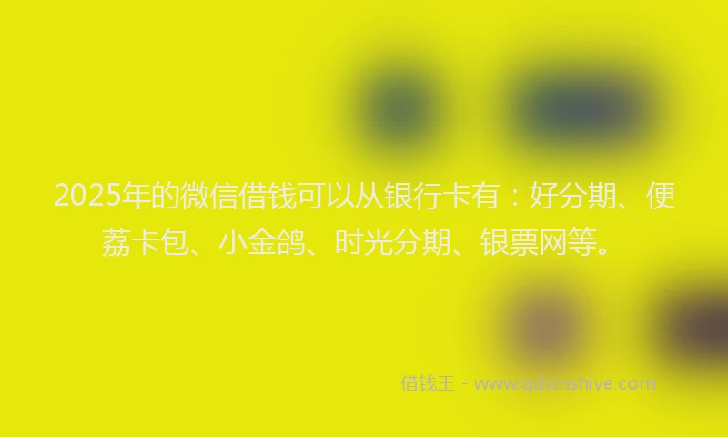 2025年的微信借钱可以从银行卡有：好分期、便荔卡包、小金鸽、时光分期、银票网等。