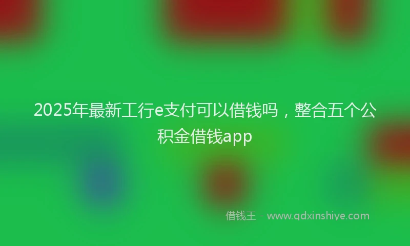 2025年最新工行e支付可以借钱吗，整合五个公积金借钱app