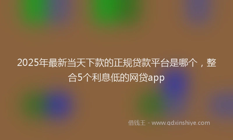 2025年最新当天下款的正规贷款平台是哪个，整合5个利息低的网贷app