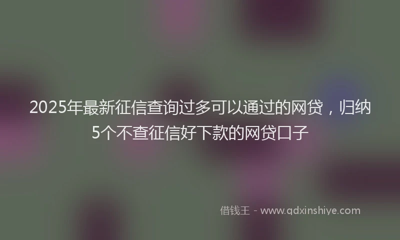 2025年最新征信查询过多可以通过的网贷，归纳5个不查征信好下款的网贷口子