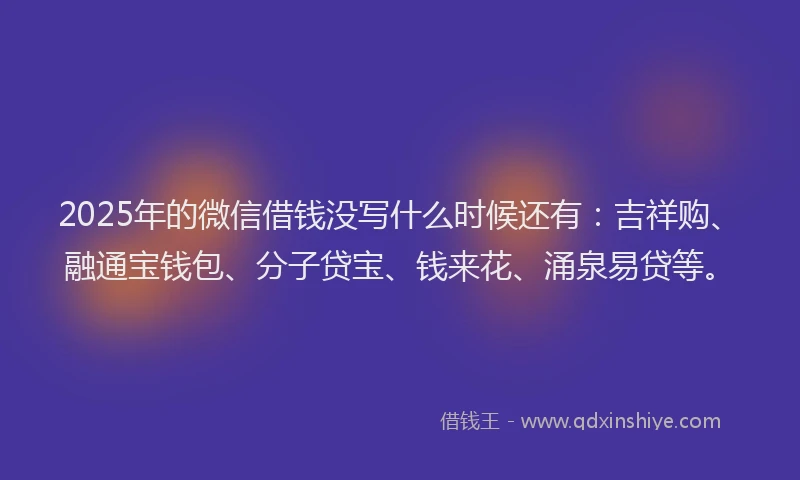 2025年的微信借钱没写什么时候还有：吉祥购、融通宝钱包、分子贷宝、钱来花、涌泉易贷等。