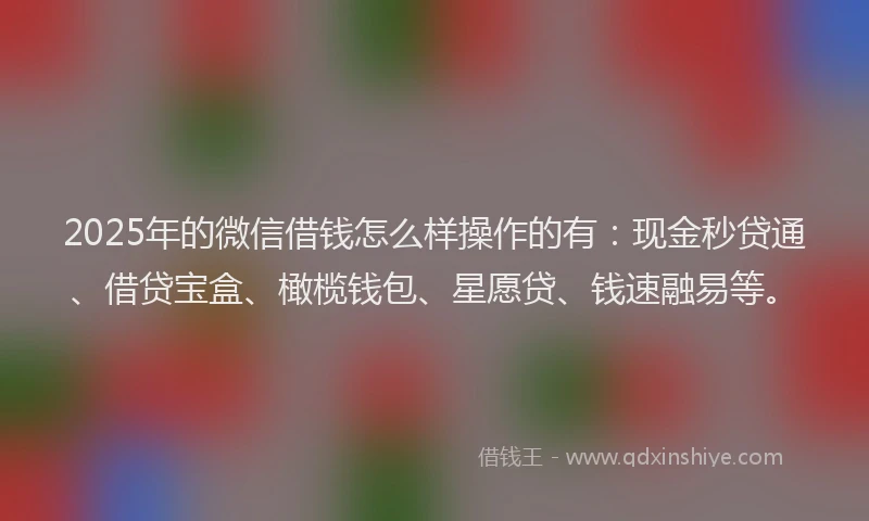 2025年的微信借钱怎么样操作的有：现金秒贷通、借贷宝盒、橄榄钱包、星愿贷、钱速融易等。