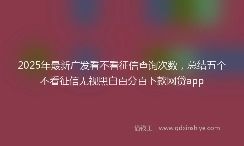 2025年最新广发看不看征信查询次数，总结五个不看征信无视黑白百分百下款网贷app