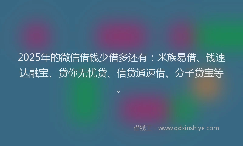 2025年的微信借钱少借多还有：米族易借、钱速达融宝、贷你无忧贷、信贷通速借、分子贷宝等。