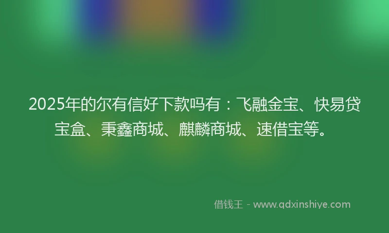 2025年的尔有信好下款吗有：飞融金宝、快易贷宝盒、秉鑫商城、麒麟商城、速借宝等。