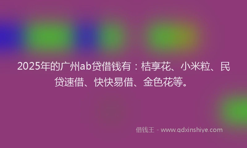 2025年的广州ab贷借钱有：桔享花、小米粒、民贷速借、快快易借、金色花等。