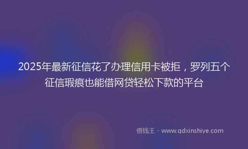 2025年最新征信花了办理信用卡被拒，罗列五个征信瑕疵也能借网贷轻松下款的平台