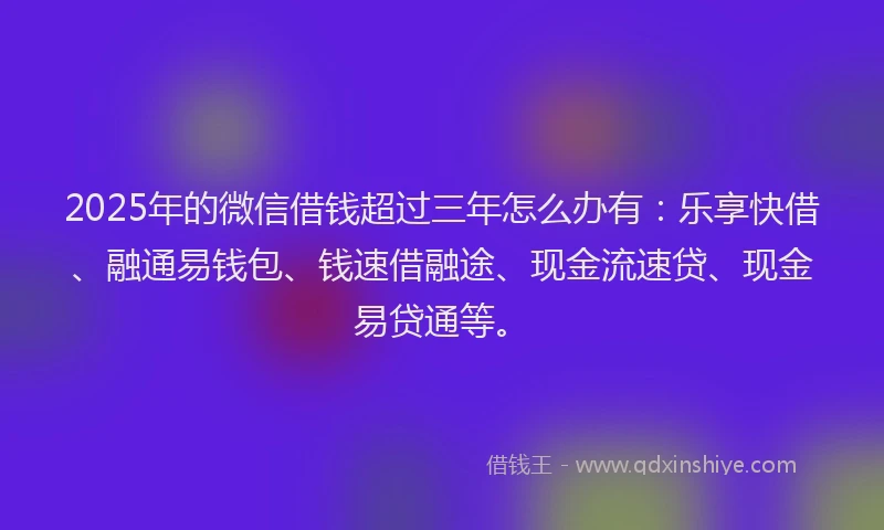 2025年的微信借钱超过三年怎么办有：乐享快借、融通易钱包、钱速借融途、现金流速贷、现金易贷通等。