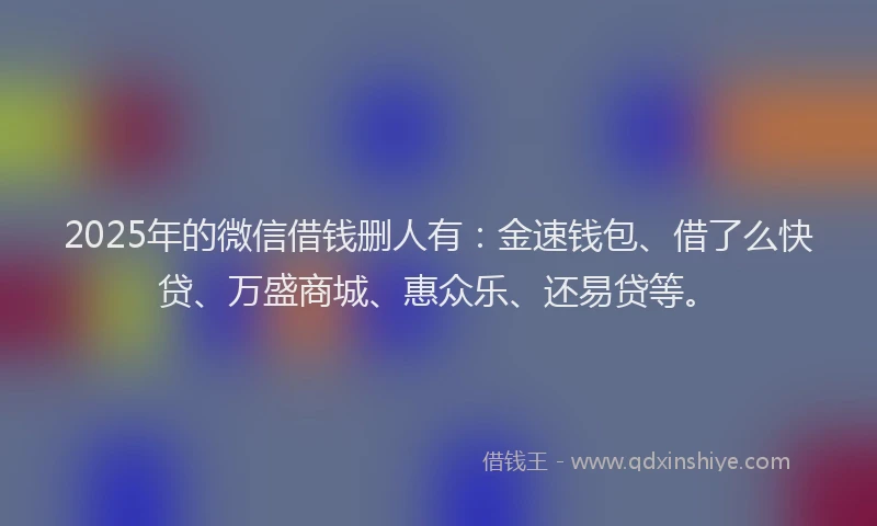 2025年的微信借钱删人有：金速钱包、借了么快贷、万盛商城、惠众乐、还易贷等。