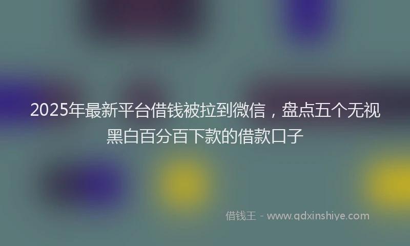 2025年最新平台借钱被拉到微信，盘点五个无视黑白百分百下款的借款口子