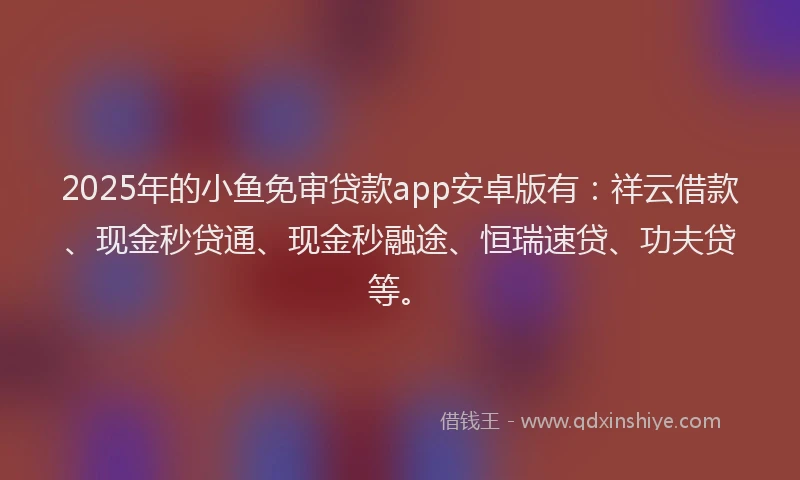 2025年的小鱼免审贷款app安卓版有：祥云借款、现金秒贷通、现金秒融途、恒瑞速贷、功夫贷等。