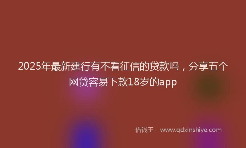 2025年最新建行有不看征信的贷款吗，分享五个网贷容易下款18岁的app