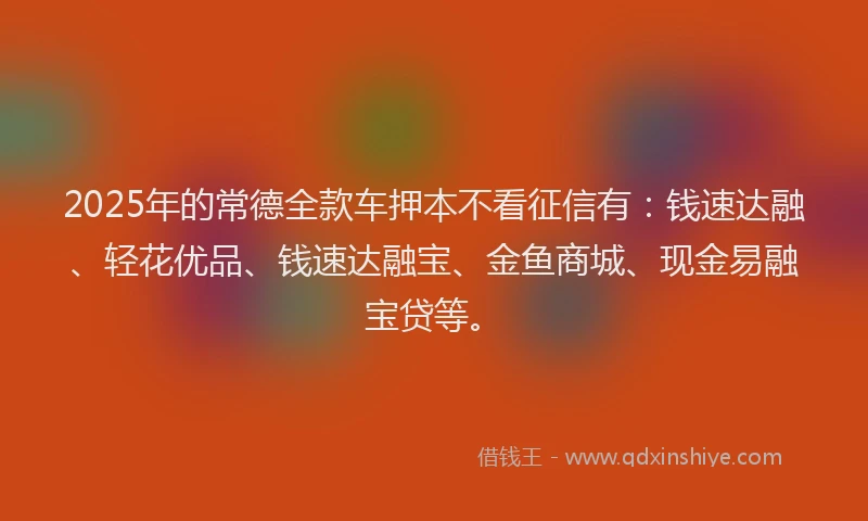 2025年的常德全款车押本不看征信有：钱速达融、轻花优品、钱速达融宝、金鱼商城、现金易融宝贷等。