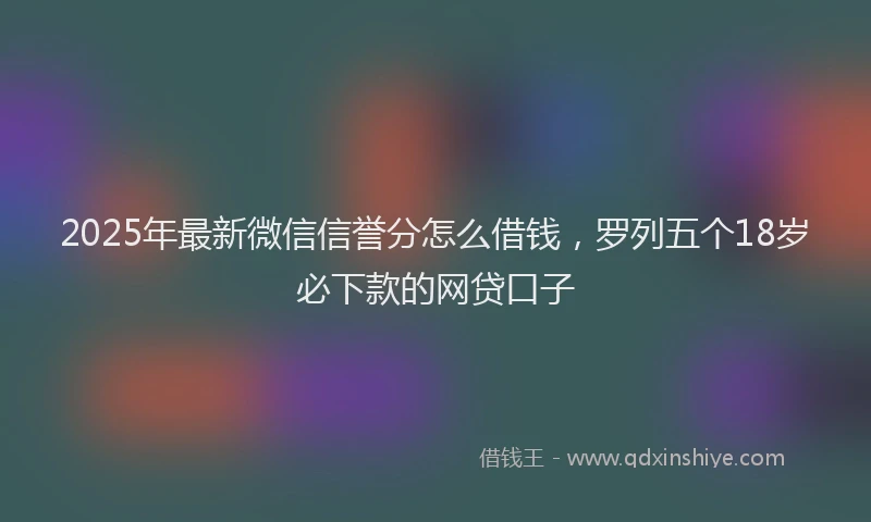 2025年最新微信信誉分怎么借钱，罗列五个18岁必下款的网贷口子