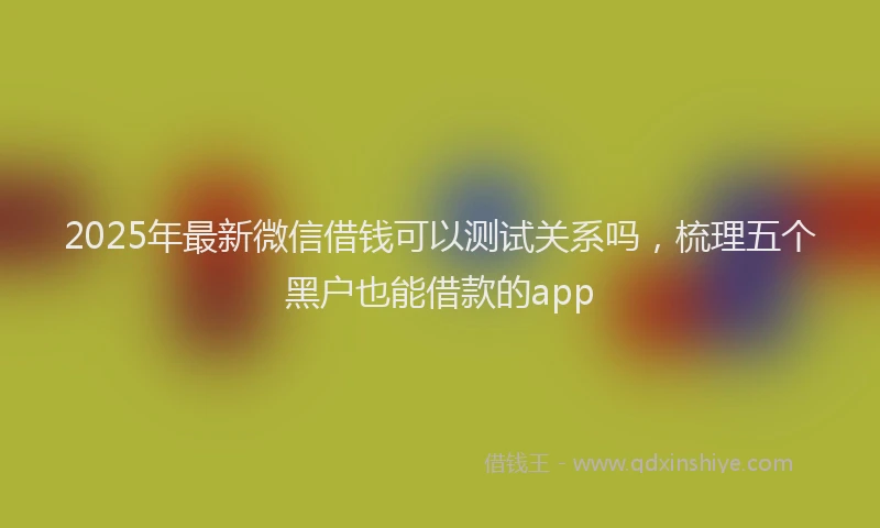 2025年最新微信借钱可以测试关系吗，梳理五个黑户也能借款的app