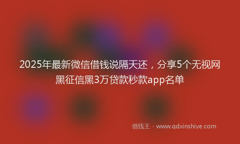 2025年最新微信借钱说隔天还，分享5个无视网黑征信黑3万贷款秒款app名单