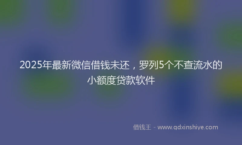 2025年最新微信借钱未还，罗列5个不查流水的小额度贷款软件