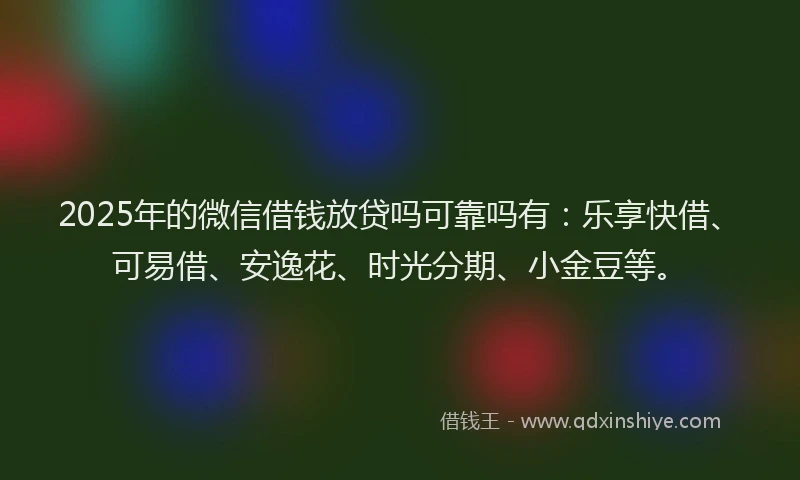 2025年的微信借钱放贷吗可靠吗有：乐享快借、可易借、安逸花、时光分期、小金豆等。
