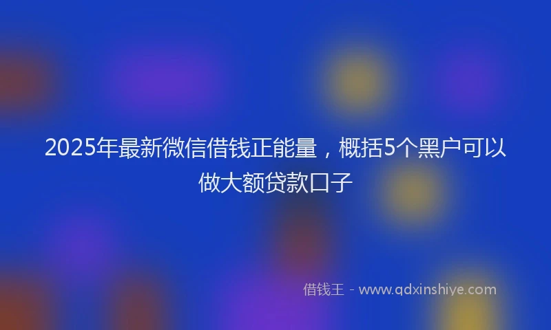 2025年最新微信借钱正能量，概括5个黑户可以做大额贷款口子