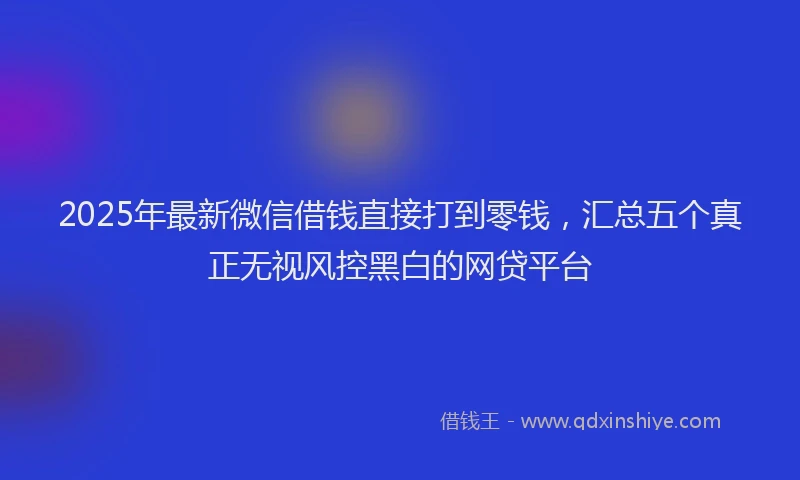 2025年最新微信借钱直接打到零钱，汇总五个真正无视风控黑白的网贷平台