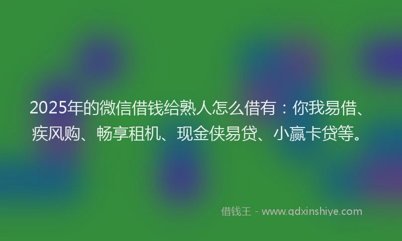 2025年的微信借钱给熟人怎么借有：你我易借、疾风购、畅享租机、现金侠易贷、小赢卡贷等。