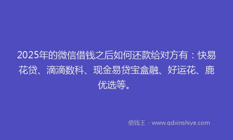 2025年的微信借钱之后如何还款给对方有：快易花贷、滴滴数科、现金易贷宝盒融、好运花、鹿优选等。