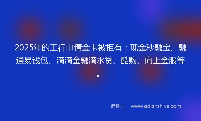 2025年的工行申请金卡被拒有：现金秒融宝、融通易钱包、滴滴金融滴水贷、酷购、向上金服等。