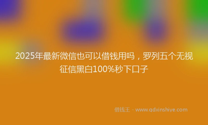 2025年最新微信也可以借钱用吗，罗列五个无视征信黑白100%秒下口子