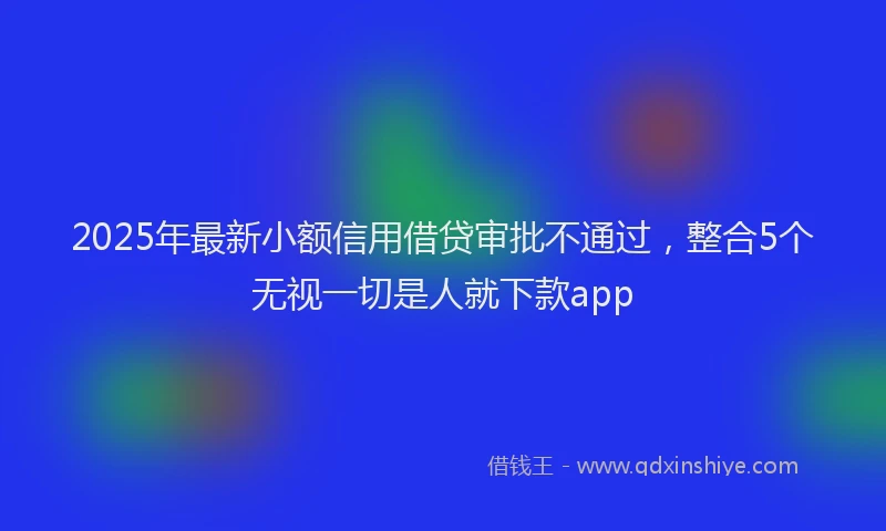 2025年最新小额信用借贷审批不通过，整合5个无视一切是人就下款app