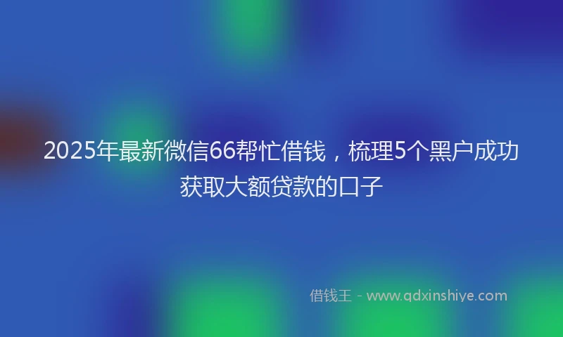 2025年最新微信66帮忙借钱，梳理5个黑户成功获取大额贷款的口子