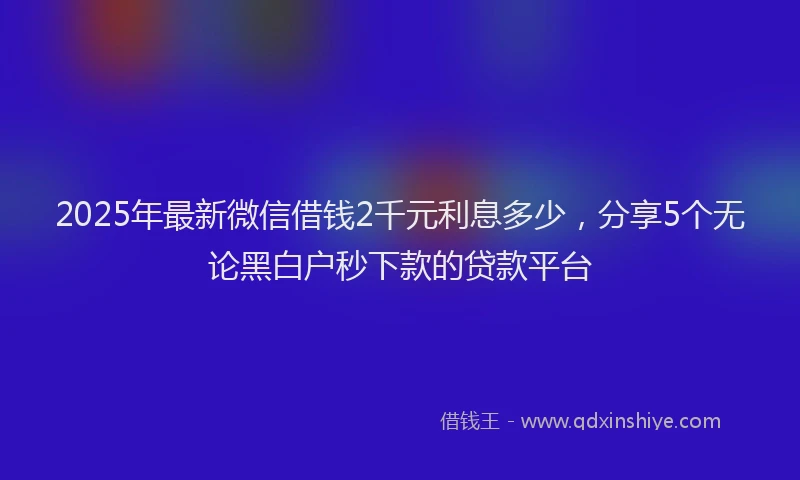 2025年最新微信借钱2千元利息多少，分享5个无论黑白户秒下款的贷款平台