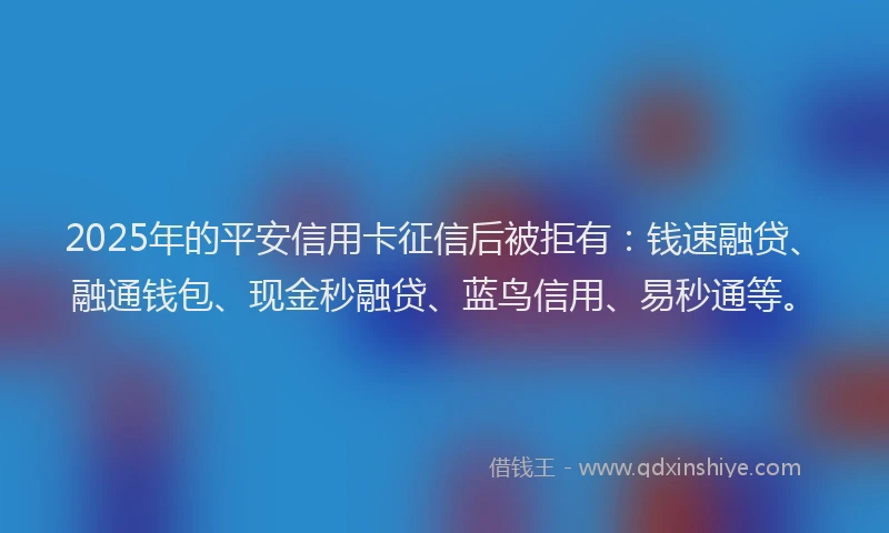 2025年的平安信用卡征信后被拒有：钱速融贷、融通钱包、现金秒融贷、蓝鸟信用、易秒通等。