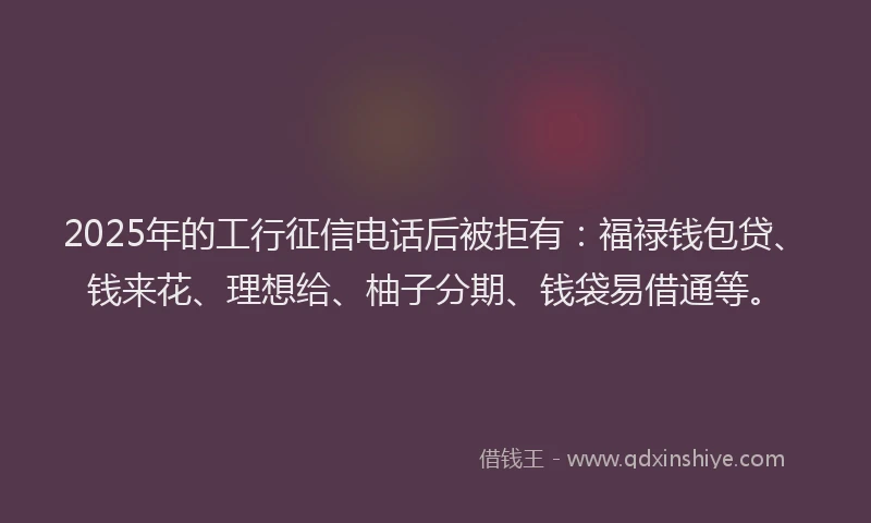 2025年的工行征信电话后被拒有：福禄钱包贷、钱来花、理想给、柚子分期、钱袋易借通等。