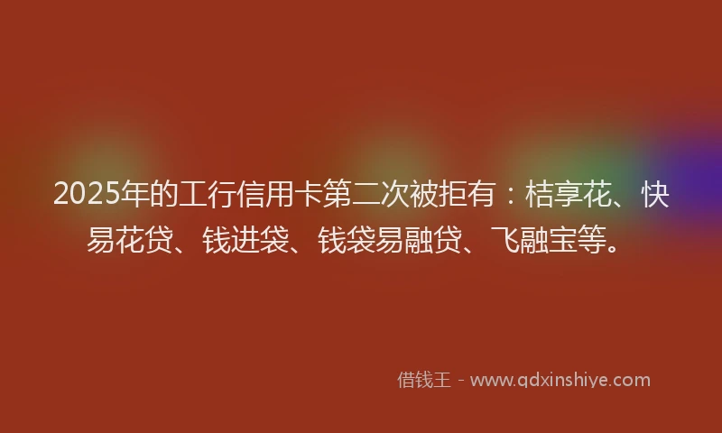 2025年的工行信用卡第二次被拒有：桔享花、快易花贷、钱进袋、钱袋易融贷、飞融宝等。