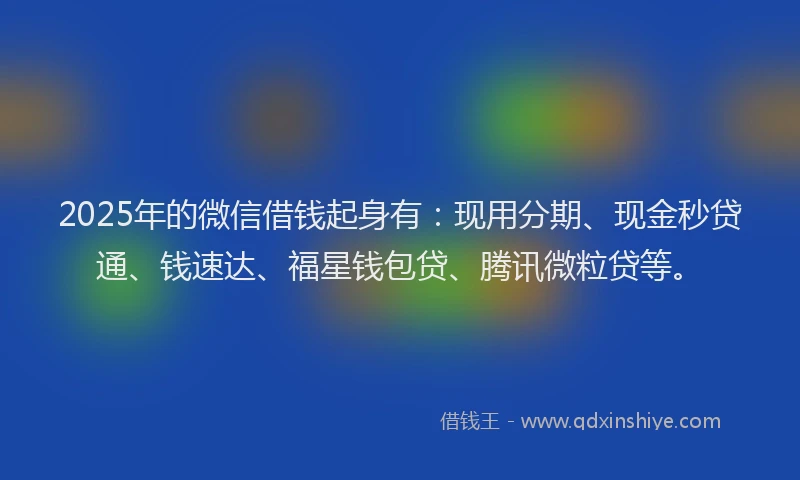 2025年的微信借钱起身有：现用分期、现金秒贷通、钱速达、福星钱包贷、腾讯微粒贷等。