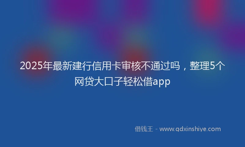 2025年最新建行信用卡审核不通过吗，整理5个网贷大口子轻松借app