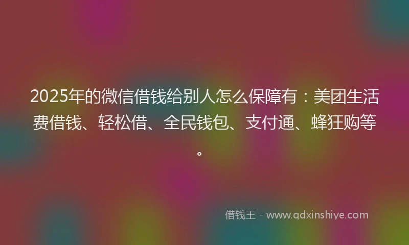 2025年的微信借钱给别人怎么保障有：美团生活费借钱、轻松借、全民钱包、支付通、蜂狂购等。