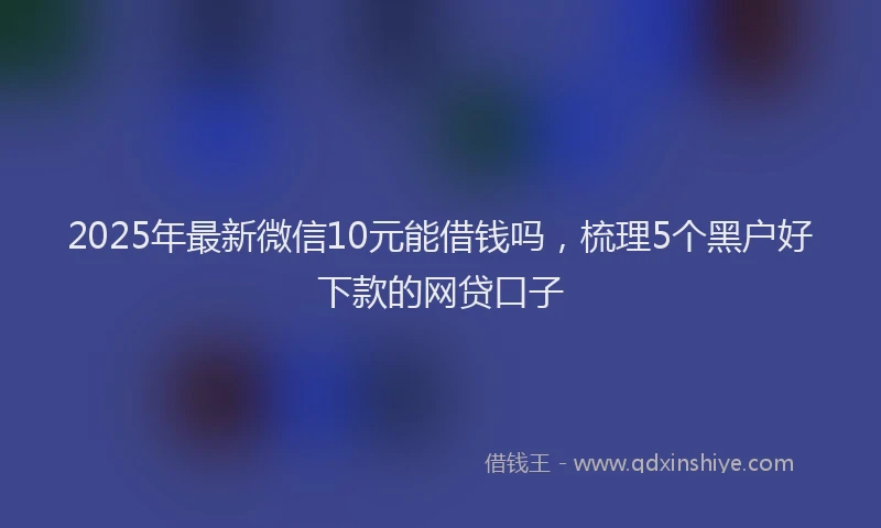 2025年最新微信10元能借钱吗，梳理5个黑户好下款的网贷口子