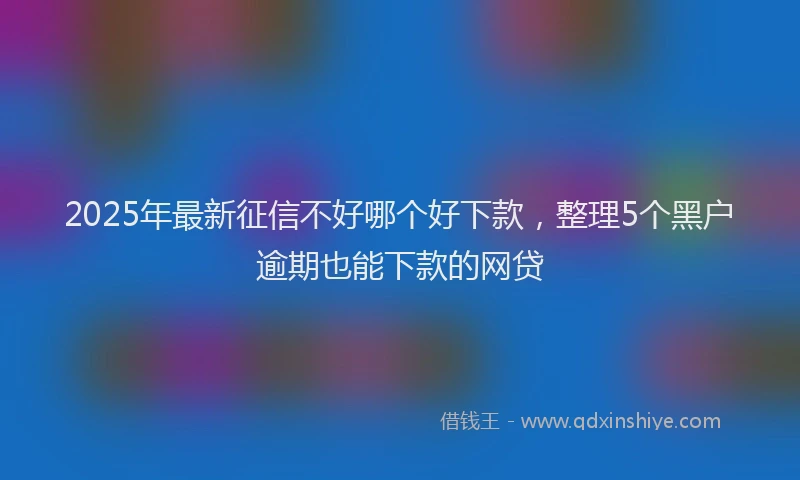2025年最新征信不好哪个好下款，整理5个黑户逾期也能下款的网贷