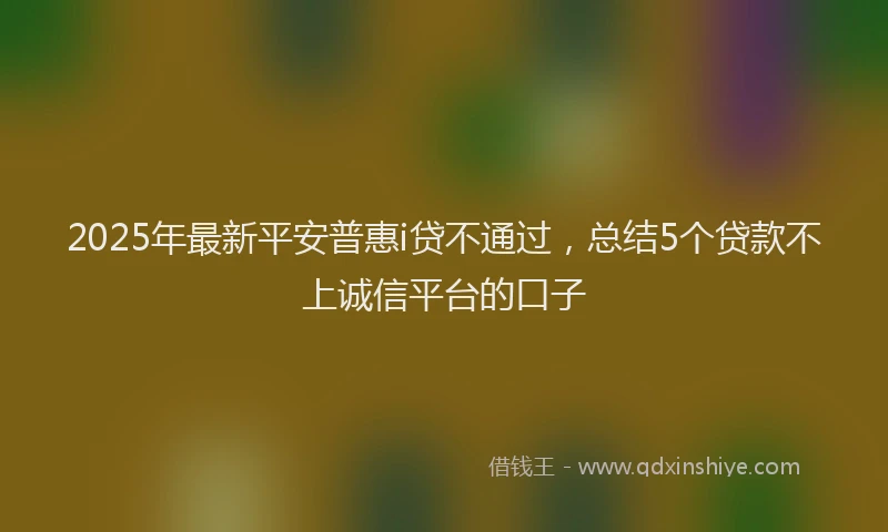 2025年最新平安普惠i贷不通过，总结5个贷款不上诚信平台的口子