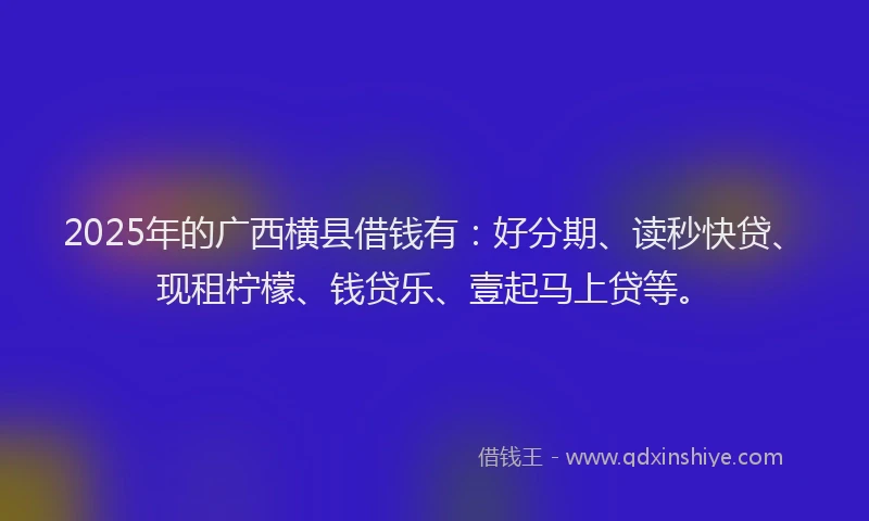 2025年的广西横县借钱有：好分期、读秒快贷、现租柠檬、钱贷乐、壹起马上贷等。