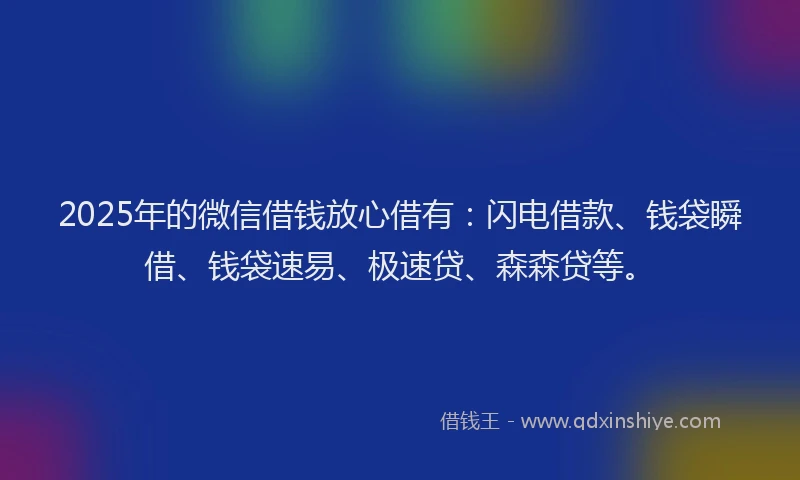 2025年的微信借钱放心借有：闪电借款、钱袋瞬借、钱袋速易、极速贷、森森贷等。
