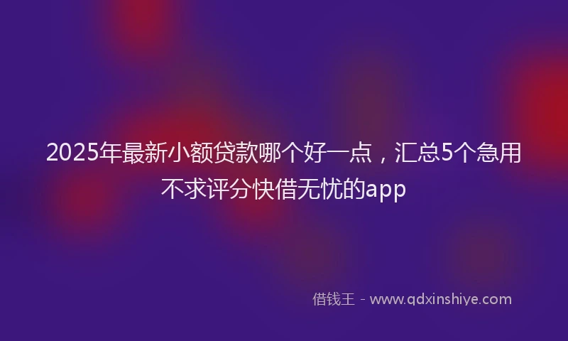 2025年最新小额贷款哪个好一点，汇总5个急用不求评分快借无忧的app