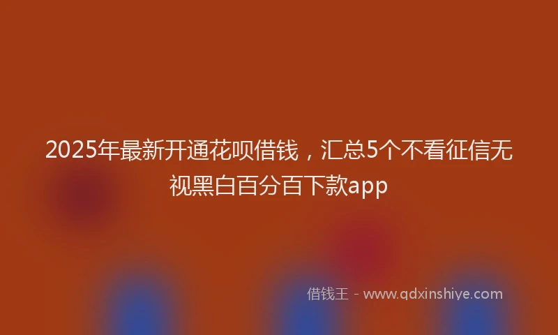 2025年最新开通花呗借钱，汇总5个不看征信无视黑白百分百下款app
